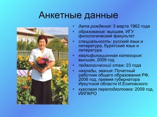 Анкетные данные
      •   дата рождения: 3 марта 1962 года
      •   образование: высшее, ИГУ
          филологический факультет
      •   специальность: русский язык и
          литература, бурятский язык и
          литература
      •   квалификационная категория:
          высшая, 2009 год
      •   педагогический стаж: 23 года
      •   награды, звания: Почетный
          работник общего образования РФ,
          2006 год, премия губернатора
          Иркутской области И.Есиповского
      •   курсовая переподготовка: 2009 год,
          ИИПКРО
 