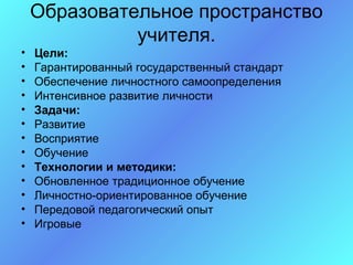 Образовательное пространство
              учителя.
•   Цели:
•   Гарантированный государственный стандарт
•   Обеспечение личностного самоопределения
•   Интенсивное развитие личности
•   Задачи:
•   Развитие
•   Восприятие
•   Обучение
•   Технологии и методики:
•   Обновленное традиционное обучение
•   Личностно-ориентированное обучение
•   Передовой педагогический опыт
•   Игровые
 