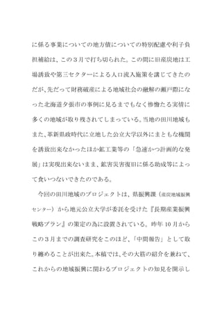 に係る事業についての地方債についての特別配慮や利子負

担補給は、この３月で打ち切られた。この間に旧産炭地は工

場誘致や第三セクターによる人口流入施策を講じてきたの

だが、先だって財務破産による地域社会の融解の瀬戸際にな

った北海道夕張市の事例に見るまでもなく惨憺たる実情に

多くの地域が取り残されてしまっている。当地の田川地域も

また、革新県政時代に立地した公立大学以外にまともな機関

を誘致出来なかったほか鉱工業等の「急速かつ計画的な発

展」は実現出来ないまま、鉱害災害復旧に係る助成等によっ

て食いつないできたのである。

 今回の田川地域のプロジェクトは、県振興課（産炭地域振興

センター）から地元公立大学が委託を受けた『長期産業振興


戦略プラン』の策定の為に設置されている。昨年 10 月から

この３月までの調査研究をこのほど、「中間報告」として取

り纏めることが出来た。本稿では、その大筋の紹介を兼ねて、

これからの地域振興に関わるプロジェクトの知見を開示し
 