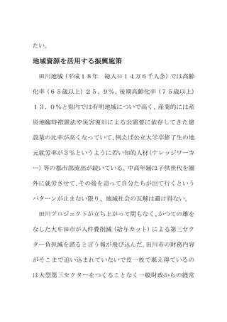 たい。

地域資源を活用する振興施策

 田川地域（平成１８年   総人口１４万６千人余）では高齢

化率（６５歳以上）２５．９％、後期高齢化率（７５歳以上）

１３．０％と県内では有明地域についで高く、産業的には産

炭地臨時措置法や災害復旧による公需要に依存してきた建

設業の比率が高くなっていて、例えば公立大学卒修了生の地

元就労率が３％というように若い知的人材（ナレッジワーカ

ー）等の都市部流出が続いている。中高年層は子供世代を圏

外に就労させて、その後を追って自分たちが出て行くという

パターンが止まない限り、地域社会の瓦解は避け得ない。

 田川プロジェクトが立ち上がって間もなく、かつての雄を

なした大牟田市が人件費削減（給与カット）による第三セク

ター負担減を諮ると言う報が飛び込んだ。田川市の財務内容

がそこまで追い込まれていないで皮一枚で堪え得ているの

は大型第三セクターをつくることなく一般財政からの経常
 