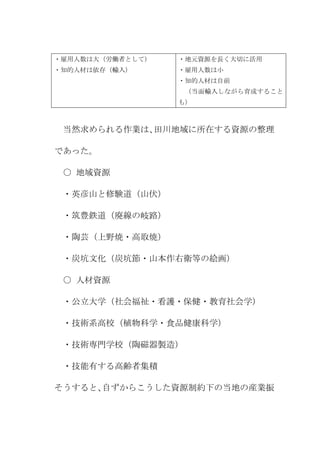 ・雇用人数は大（労働者として）   ・地元資源を長く大切に活用
・知的人材は依存（輸入）      ・雇用人数は小
                  ・知的人材は自前
                   （当面輸入しながら育成すること
                  も）



 当然求められる作業は、田川地域に所在する資源の整理

であった。

 ○ 地域資源

 ・英彦山と修験道（山伏）

 ・筑豊鉄道（廃線の岐路）

 ・陶芸（上野焼・高取焼）

 ・炭坑文化（炭坑節・山本作右衛等の絵画）

 ○ 人材資源

 ・公立大学（社会福祉・看護・保健・教育社会学）

 ・技術系高校（植物科学・食品健康科学）

 ・技術専門学校（陶磁器製造）

 ・技能有する高齢者集積

そうすると、自ずからこうした資源制約下の当地の産業振
 