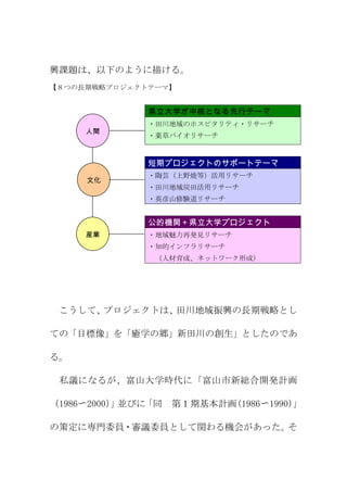 興課題は、以下のように描ける。
【８つの長期戦略プロジェクトテーマ】


              県立大学が中核となる先行テーマ
              ・田川地域のホスピタリティ・リサーチ
     人間
              ・薬草バイオリサーチ

     再生
              短期プロジェクトのサポートテーマ
              ・陶芸（上野焼等）活用リサーチ
     文化
              ・田川地域炭田活用リサーチ
              ・英彦山修験道リサーチ
     再生

              公的機関＋県立大学プロジェクト
     産業       ・地域魅力再発見リサーチ
              ・知的インフラリサーチ
     再生        （人材育成、ネットワーク形成）




 こうして、プロジェクトは、田川地域振興の長期戦略とし

ての「目標像」を「癒学の郷」新田川の創生」としたのであ

る。

 私議になるが、富山大学時代に「富山市新総合開発計画

（1986〜2000） 並びに
          」    「同   第１期基本計画(1986〜1990)」

の策定に専門委員・審議委員として関わる機会があった。そ
 