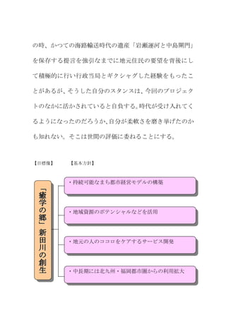 の時、かつての海路輸送時代の遺産「岩瀬運河と中島閘門」

を保存する提言を強引なまでに地元住民の要望を背後にし

て積極的に行い行政当局とギクシャグした経験をもったこ

とがあるが、そうした自分のスタンスは、今回のプロジェク

トのなかに活かされていると自負する。時代が受け入れてく

るようになったのだろうか、自分が柔軟さを磨き挙げたのか

も知れない。そこは世間の評価に委ねることにする。



【目標像】   【基本方針】



        ・持続可能なまち都市経営モデルの構築
 「
 癒
 学
 の      ・地域資源のポテンシャルなどを活用
 郷
 」
 新
 田      ・地元の人のココロをケアするサービス開発
 川
 の
 創
 生      ・中長期には北九州・福岡都市圏からの利用拡大
 