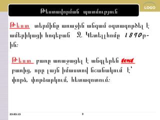 LOGO
           Թեստավորման պատմություն

Թեստ տերմինը առաջին անգամ օգտագործել է
ամերիկացի հոգեբան Ջ. Կետելլհոմը 1 8 9 0 թ-
ին:
 Թեստ բառը առաջացել է անգլերեն test
 բառից, որը լայն իմաստով նշանակում է՝
 փորձ, փորձարկում, հետազոտում:



23.03.13               3
 