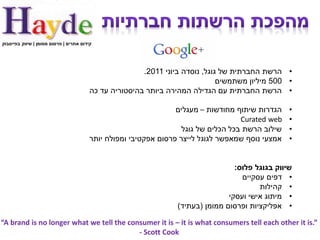 ‫קידום אתרים | פרסום ממומן | שיווק בפייסבוק‬




                                                        ‫• הרשת החברתית של גוגל, נוסדה ביוני 1102.‬
                                                                               ‫• 005 מיליון משתמשים‬
                                         ‫• הרשת החברתית עם הגדילה המהירה ביותר בהיסטוריה עד כה‬

                                                                  ‫הגדרות שיתוף מחודשות – מעגלים‬    ‫•‬
                                                                                     ‫‪Curated web‬‬   ‫•‬
                                                                    ‫שילוב הרשת בכל הכלים של גוגל‬   ‫•‬
                                         ‫אמצעי נוסף שמאפשר לגוגל לייצר פרסום אפקטיבי ומפולח יותר‬   ‫•‬


                                                                                   ‫שיווק בגוגל פלוס:‬
                                                                                     ‫• דפים עסקיים‬
                                                                                          ‫• קהילות‬
                                                                                 ‫• מיתוג אישי ועסקי‬
                                                                  ‫• אפליקציות ופרסום ממומן (בעתיד)‬

‫”.‪“A brand is no longer what we tell the consumer it is – it is what consumers tell each other it is‬‬
                                          ‫‪- Scott Cook‬‬
 