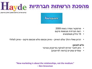 ‫קידום אתרים | פרסום ממומן | שיווק בפייסבוק‬




                                                                 ‫• פורסקוור נוסדה בשנת 9002‬
                                                                 ‫• רשת חברתית מבוססת מיקום‬
                                                                         ‫• 51 מיליון משתמשים‬

              ‫• הכיוון שאליו הולך עולם השיווק – שיווק מבוסס גולש ומבוסס מיקום – שיווק לסלולר‬

                                                                                    ‫כלים לשיווק:‬
                                                    ‫• ניתן לחבר ישירות לשיתוף בפייסבוק וטוויטר‬
                                                              ‫• עמודים עסקיים (בדומה לפייסבוק)‬




                         ‫”.‪“New marketing is about the relationships, not the medium‬‬
                                              ‫‪– Ben Grossman‬‬
 