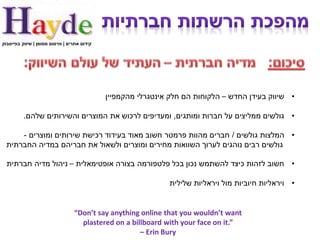 ‫קידום אתרים | פרסום ממומן | שיווק בפייסבוק‬




                                             ‫• שיווק בעידן החדש – הלקוחות הם חלק אינטגרלי מהקמפיין‬

          ‫• גולשים ממליצים על חברות ומותגים, ומעדיפים לרכוש את המוצרים והשירותים שלהם.‬

      ‫• המלצות גולשים / חברים מהוות פרמטר חשוב מאוד בעידוד רכישת שירותים ומוצרים -‬
  ‫גולשים רבים נוהגים לערוך השוואות מחירים ומוצרים ולשאול את חבריהם במדיה החברתית‬

  ‫• חשוב לזהות כיצד להשתמש נכון בכל פלטפורמה בצורה אופטימאלית – ניהול מדיה חברתית‬

                                                              ‫• ויראליות חיוביות מול ויראליות שלילית‬


                                 ‫‪“Don’t say anything online that you wouldn’t want‬‬
                                   ‫”.‪plastered on a billboard with your face on it‬‬
                                                     ‫‪– Erin Bury‬‬
 