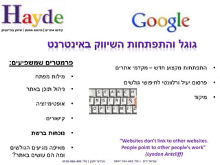 ‫קידום אתרים | פרסום ממומן | שיווק בפייסבוק‬




     ‫פרמטרים שמשפיעים:‬
                                                 ‫התפתחות מקצוע חדש – מקדמי אתרים‬            ‫•‬
                       ‫מילות מפתח‬            ‫•‬
                                                   ‫פרסום יעיל ורלוונטי לחיפושי גולשים‬       ‫•‬
                 ‫ניהול תוכן באתר‬             ‫•‬
                                                                                  ‫מיקוד‬     ‫•‬
                       ‫אופטימיזציה‬           ‫•‬

                              ‫קישורים‬        ‫•‬

                    ‫נוכחות ברשת‬              ‫•‬
                                                  ‫.‪“Websites don't link to other websites‬‬
     ‫מאיפה מגיעים הגולשים‬                    ‫•‬     ‫”‪People point to other people's work‬‬
      ‫ומה הם עושים באתר?‬                                     ‫)‪(Lyndon Antcliff‬‬
 