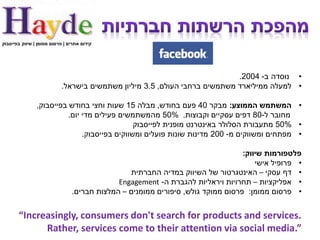 ‫קידום אתרים | פרסום ממומן | שיווק בפייסבוק‬




                                                                           ‫• נוסדה ב- 4002.‬
                           ‫• למעלה ממיליארד משתמשים ברחבי העולם, 5.3 מיליון משתמשים בישראל.‬

                ‫• המשתמש הממוצע: מבקר 04 פעם בחודש, מבלה 51 שעות וחצי בחודש בפייסבוק,‬
                          ‫מחובר ל-08 דפים עסקיים וקבוצות. %05 מהמשתמשים פעילים מדי יום.‬
                                               ‫• %05 מתעבורת הסלולר באינטרנט מופנית לפייסבוק‬
                               ‫• מפתחים ומשווקים מ- 002 מדינות שונות פועלים ומשווקים בפייסבוק.‬

                                                                                 ‫פלטפורמות שיווק:‬
                                                                                     ‫• פרופיל אישי‬
                                                ‫• דף עסקי – האינטגרטור של השיווק במדיה החברתית‬
                                             ‫• אפליקציות – תחרויות ויראליות להגברת ה- ‪Engagement‬‬
                                ‫• פרסום ממומן: פרסום ממוקד גולש, סיפורים ממומנים – המלצות חברים.‬


       ‫.‪“Increasingly, consumers don't search for products and services‬‬
             ‫”.‪Rather, services come to their attention via social media‬‬
 