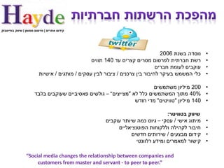 ‫קידום אתרים | פרסום ממומן | שיווק בפייסבוק‬




                                                                                ‫נוסדה בשנת 6002‬    ‫•‬
                                                ‫רשת חברתית לפרסום מסרים קצרים עד 041 תווים‬         ‫•‬
                                                                              ‫עוקבים לעומת חברים‬   ‫•‬
                         ‫כלי המשמש בעיקר לחיבור בין צרכנים / ציבור לבין עסקים / מותגים / אישיות‬    ‫•‬

                                                                        ‫• 002 מיליון משתמשים‬
                      ‫• %04 מתוך המשתמשים כלל לא "מצייצים" – גולשים פאסיביים שעוקבים בלבד‬
                                                                ‫• 041 מיליון "טוויטים" מדי חודש‬

                                                                                 ‫שיווק בטוויטר:‬
                                                      ‫מיתוג אישי / עסקי – גיוס כמה שיותר עוקבים‬    ‫•‬
                                                           ‫חיבור לקהילה וללקוחות הפוטנציאליים‬      ‫•‬
                                                                 ‫קידום מבצעים / שירותים חדשים‬      ‫•‬
                                                                   ‫קישור למאמרים ומידע רלוונטי‬     ‫•‬

                ‫‪“Social media changes the relationship between companies and‬‬
                     ‫”.‪customers from master and servant - to peer to peer‬‬
 
