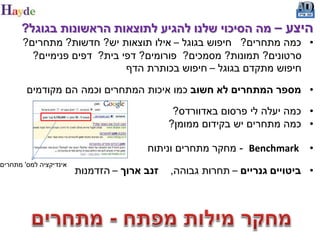 ‫היצע – מה הסיכוי שלנו להגיע לתוצאות הראשונות בגוגל?‬
       ‫• כמה מתחרים? חיפוש בגוגל – אילו תוצאות יש? חדשות? מתחרים?‬
         ‫סרטונים? תמונות? מסמכים? פורומים? דפי בית? דפים פנימיים?‬
                             ‫חיפוש מתקדם בגוגל – חיפוש בכותרת הדף‬

        ‫• מספר המתחרים לא חשוב כמו איכות המתחרים וכמה הם מקודמים‬

                                              ‫• כמה יעלה לי פרסום באדוורדס?‬
                                             ‫• כמה מתחרים יש בקידום ממומן?‬

                                       ‫‪ - Benchmark‬מחקר מתחרים וניתוח‬      ‫•‬
‫אינדיקציה למס' מתחרים‬
                        ‫זנב ארוך – הזדמנות‬   ‫• ביטויים גנריים – תחרות גבוהה,‬
 