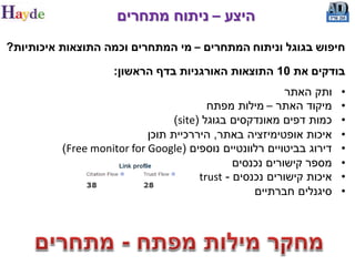‫היצע – ניתוח מתחרים‬
‫חיפוש בגוגל וניתוח המתחרים – מי המתחרים וכמה התוצאות איכותיות?‬

                     ‫בודקים את 01 התוצאות האורגניות בדף הראשון:‬
                                                           ‫ותק האתר‬    ‫•‬
                                          ‫מיקוד האתר – מילות מפתח‬      ‫•‬
                                  ‫כמות דפים מאונדקסים בגוגל (‪)site‬‬     ‫•‬
                            ‫איכות אופטימיזציה באתר, היררכיית תוכן‬      ‫•‬
          ‫דירוג בביטויים רלוונטיים נוספים (‪)Free monitor for Google‬‬    ‫•‬
                                                ‫מספר קישורים נכנסים‬    ‫•‬
                                        ‫איכות קישורים נכנסים - ‪trust‬‬   ‫•‬
                                                    ‫סיגנלים חברתיים‬    ‫•‬
 