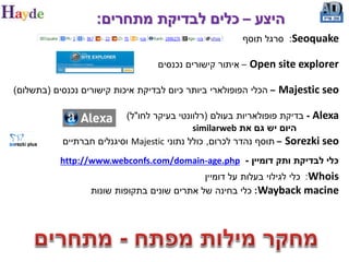 ‫היצע – כלים לבדיקת מתחרים:‬
                                                        ‫‪ :Seoquake‬סרגל תוסף‬

                                   ‫– איתור קישורים נכנסים‬   ‫‪Open site explorer‬‬

‫– הכלי הפופולארי ביותר כיום לבדיקת איכות קישורים נכנסים (בתשלום)‬   ‫‪Majestic seo‬‬

                           ‫‪ - Alexa‬בדיקת פופולאריות בעולם (רלוונטי בעיקר לחו"ל)‬
                                             ‫היום יש גם את ‪similarweb‬‬
            ‫‪ – Sorezki seo‬תוסף נהדר לכרום, כולל נתוני ‪ Majestic‬וסיגנלים חברתיים‬
           ‫כלי לבדיקת ותק דומיין - ‪http://www.webconfs.com/domain-age.php‬‬
                                             ‫‪ :Whois‬כלי לגילוי בעלות על דומיין‬
                  ‫‪ :Wayback macine‬כלי בחינה של אתרים שונים בתקופות שונות‬
 