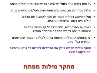 ‫• על מנת לקדם אתר בגוגל יש לבחור בראש ובראשונה מילות מפתח‬

‫• מילות מפתח הן הביטויים בהם משתמשים הגולשים בחיפוש בגוגל‬

        ‫• גוגל משתמש במילות מפתח על מנת להתאים את הדפים‬
                        ‫הרלוונטיים ביותר לחיפושי הגולשים.‬
         ‫• באמצעות הפרמטרים, גוגל מדרג כל דף ברשת בהתאם‬
             ‫לרלוונטיות שלה למילת המפתח שהקליד הגולש.‬

 ‫• יש להתאים את מילות המפתח באתר למילות המפתח שמחפשים‬
                                  ‫הגולשים בכל תחום.‬

‫• מחקר מילות מפתח בודק את הכדאיות לקידום כל ביטוי מבחינת‬
                                        ‫יחס ביקוש / היצע‬
 