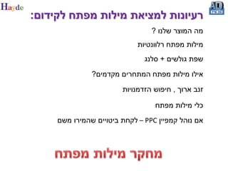 ‫רעיונות למציאת מילות מפתח לקידום:‬
                                 ‫מה המוצר שלנו ?‬
                             ‫מילות מפתח רלוונטיות‬
                               ‫שפת גולשים + סלנג‬
               ‫אילו מילות מפתח המתחרים מקדמים?‬
                        ‫זנב ארוך , חיפוש הזדמנויות‬

                                  ‫כלי מילות מפתח‬
     ‫אם נוהל קמפיין ‪ – PPC‬לקחת ביטויים שהמירו משם‬
 