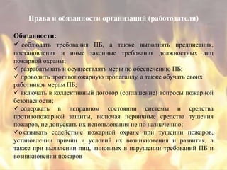 Права и обязанности организаций (работодателя)

Обязанности:
 соблюдать требования ПБ, а также выполнять предписания,
постановления и иные законные требования должностных лиц
пожарной охраны;
 разрабатывать и осуществлять меры по обеспечению ПБ;
 проводить противопожарную пропаганду, а также обучать своих
работников мерам ПБ;
 включать в коллективный договор (соглашение) вопросы пожарной
безопасности;
 содержать в исправном состоянии системы и средства
противопожарной защиты, включая первичные средства тушения
пожаров, не допускать их использования не по назначению;
оказывать содействие пожарной охране при тушении пожаров,
установлении причин и условий их возникновения и развития, а
также при выявлении лиц, виновных в нарушении требований ПБ и
возникновении пожаров
 