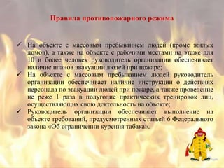 Правила противопожарного режима


 На объекте с массовым пребыванием людей (кроме жилых
  домов), а также на объекте с рабочими местами на этаже для
  10 и более человек руководитель организации обеспечивает
  наличие планов эвакуации людей при пожаре;
 На объекте с массовым пребыванием людей руководитель
  организации обеспечивает наличие инструкции о действиях
  персонала по эвакуации людей при пожаре, а также проведение
  не реже 1 раза в полугодие практических тренировок лиц,
  осуществляющих свою деятельность на объекте;
 Руководитель организации обеспечивает выполнение на
  объекте требований, предусмотренных статьей 6 Федерального
  закона «Об ограничении курения табака».
 