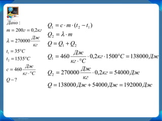 Дано :
                    Q1 = c ⋅ m ⋅ (t 2 − t1 )
m = 200 г = 0,2кг
                    Q2 = λ ⋅ m
            Дж
λ = 270000
             кг     Q = Q1 + Q2
t1 = 35°C                     Дж
t2 = 1535°C         Q1 = 460         ⋅ 0,2кг ⋅ 1500°С = 138000 Дж
                             кг ⋅ °С
         Дж
c = 460                            Дж
        кг ⋅ °С     Q2 = 270000         ⋅ 0,2кг = 54000 Дж
Q−?                                кг
                    Q = 138000 Дж + 54000 Дж = 192000 Дж
 