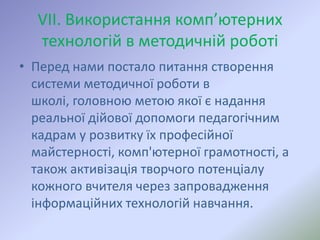 VІІ. Використання комп’ютерних
  технологій в методичній роботі
• Перед нами постало питання створення
  системи методичної роботи в
  школі, головною метою якої є надання
  реальної дійової допомоги педагогічним
  кадрам у розвитку їх професійної
  майстерності, комп'ютерної грамотності, а
  також активізація творчого потенціалу
  кожного вчителя через запровадження
  інформаційних технологій навчання.
 
