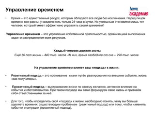 Управление временем
•   Время – это единственный ресурс, которым обладают все люди без исключения. Перед лицом
    времени все равны: у каждого есть только 24 часа в сутки. Но успешным становится лишь тот
    человек, который умеет эффективно управлять своим временем!

Управление временем – это управление собственной деятельностью, организацией выполнения
   задач и распределения всех ресурсов.



                               Каждый человек должен знать:
      Ещё 50 лет жизни – 440 тыс. часов. Из них, время свободное от сна – 290 тыс. часов.



                   На управление временем влияет ваш «подход» к жизни:

•   Реактивный подход – это проживание жизни путѐм реагирования на внешние события, жизнь
    «как получилось».

•    Проактивный подход – выстраивание жизни по своему желанию, активное влияние на
    события и обстоятельства. При таком подходе мы сами формируем свою жизнь и признаѐм
    себя ответственными за неѐ.

•   Для того, чтобы определить свой «подход» к жизни, необходимо понять, чему вы больше
    уделяете времени: существующим проблемам (реактивный подход) или тому, чтобы изменять
    события и ситуации (проактивный подход).
 