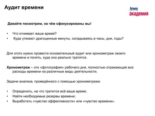 Аудит времени


 Давайте посмотрим, на чѐм сфокусированы вы!

•   Что отнимает ваше время?
•   Куда утекают драгоценные минуты, складываясь в часы, дни, годы?



Для этого нужно провести основательный аудит или хронометраж своего
   времени и понять, куда оно реально тратится.

Хронометраж – это «фотография» рабочего дня, полностью отражающая все
   расходы времени на различные виды деятельности.

Задачи анализа, проведѐнного с помощью хронометража:

•   Определить, на что тратится всѐ ваше время;
•   Найти необходимые резервы времени;
•   Выработать «чувство эффективности» или «чувство времени».
 