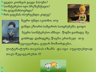 ყველა კითხვას გაეცი პასუხი?
საინტერესო იყო პრეზენტაცია?
რა დაგამახსოვრდა?
რის გაგებას ისურვებდი კიდევ?

            ბევრი უნდა იკითხო, თუ
            გინდა ეზიარო სამყაროს საოცრებებს, გაიგო
             ბევრი საინტერესო ამბავი . წიგნი გაიხადე მე-
            გობრად. დამიჯერე ,წიგნი ერთხელ თუ
           შეგიყვარდა , ვეღარ მოშორდები .
    ლიტერატურა თავისას იზამს და იგი აუცილებლად
    თავს შეგაყვარებთ !!!




 