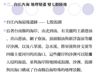  . 台江內 海 地理變遷 變七股陸地
 二



台江內海最後遺跡 ----- 七股潟湖

沿著台南縣的海岸，由北到南，有美麗的王爺港汕

 、青山港汕、網子寮汕、頂頭額汕與新浮崙汕等離

 岸沙洲，以及八掌溪、急水溪、將軍溪與曾文溪等

 四條主要河川的出海口，這些離岸的沙洲可以阻擋

 入侵的海浪，並與海岸陸地圍成潟湖，沙洲、潟湖

 與出海口構成了台南縣沿海特殊的地理景觀。 
 