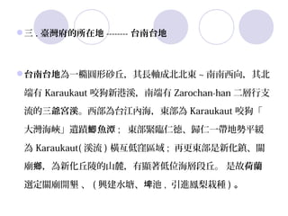 三 . 臺灣府的所在地 -------- 台南台地



台南台地為一橢圓形砂丘，其長軸成北北東 ~ 南南西向，其北

 端有 Karaukaut 咬狗新港溪，南端有 Zarochan-han 二層行支
 流的三爺宮溪。西部為台江內海，東部為 Karaukaut 咬狗「

 大灣海峽」遺蹟鯽 魚潭 ;   東部緊臨仁德、歸仁一帶地勢平緩

 為 Karaukaut( 溪流 ) 橫亙低窪區域 ;  再更東部是新化鎮、關

 廟鄉，為新化丘陵的山麓，有顯著低位海層段丘。 是故荷蘭

 選定關廟開墾 、 ( 興建水塘、埤池 ,  引進鳳梨栽種 ) 。
 