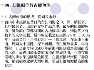 四 . 仁德 原位於古鯽 魚潭

1. 古鯽魚潭的形成、範圍及水源
台南市永康區在昔日的台江內海之中，潭、橋甚多，
 其中最著名，出現在文學作品之中，最多的便屬鯽魚
 潭，鯽魚潭在荷鄭時期的古地圖即出現，到清代才有
 較多的文字記載。最早的記載是在康熙 24 年（ 1685
 年）蔣毓英的『台灣府志』─「鯽魚潭，在永康里東
 南，周圍大十里餘，深不可測，潭生鯽魚甚多，年有
 徵稅。」是距今約 3500 年前由內海演變為潟湖而成
 的水潭，最後因潭水改道淤積而變成良田，今僅存低
 窪地的排水渠道稱鯽魚潭溪，在網寮橋以南稱三爺宮
 溪，網寮橋以北稱大灣中排，並留有鯽魚潭橋為歷史
 見證。
 
