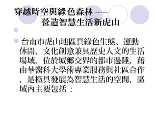 穿越時空與綠 色森林 -----
   營造智慧生活新虎山

台南市虎山地區具綠色生態、運動
 休閒、文化創意兼具歷史人文的生活
 場域，位於城鄉交界的都市邊陲，藉
 由華醫科大學術專業服務與社區合作
 ，是極具發展為智慧生活的空間，區
 域內主要包括 :
 