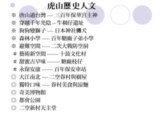        虎山歷 史人文
※ 唐山過台灣 ---- 三百年保華宮主神
※ 穿越千年光陰 -- 牛稠仔遺址
※ 狗狗變獅子 ---- 日本神社猼犬
※ 森林小學 ----- 百年糖廠子弟小學
※ 避難空間 ----- 二次大戰防空洞
＃ 藝術新空間 ------- 十鼓文化村
＃ 甜蜜古早味 -------- 糖廠枝仔
＃ 永保安康 ------- 百年保安車站
◎ 大江南北 ---- 二空眷村與樹屋
◎ 獨特口味 ----- 眷村美食與涼麵
◎ 奇美博物館
◎ 都會公園
◎ 二空新村天主堂
 