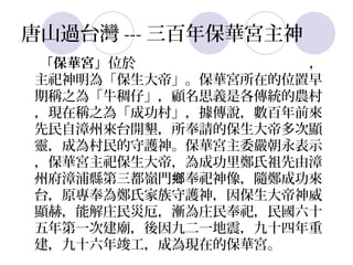 唐山過台灣 --- 三百年保華宮主神
「保華宮」位於台南縣仁德鄉 保華路 243 號 ，
主祀神明為「保生大帝」。保華宮所在的位置早
期稱之為「牛稠仔」，顧名思義是各傳統的農村
，現在稱之為「成功村」，據傳說，數百年前來
先民自漳州來台開墾，所奉請的保生大帝多次顯
靈，成為村民的守護神。保華宮主委嚴朝永表示
，保華宮主祀保生大帝，為成功里鄭氏祖先由漳
州府漳浦縣第三都嶺門鄉奉祀神像，隨鄭成功來
台，原專奉為鄭氏家族守護神，因保生大帝神威
顯赫，能解庄民災厄，漸為庄民奉祀，民國六十
五年第一次建廟，後因九二一地震，九十四年重
建，九十六年竣工，成為現在的保華宮。
 