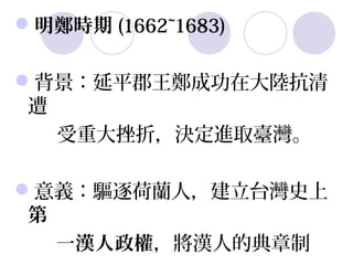 明鄭時期 (1662~1683)

背景：延平郡王鄭成功在大陸抗清
  遭  
        受重大挫折，決定進取臺灣。

意義：驅逐荷蘭人，建立台灣史上
 第
   一漢人政權，將漢人的典章制       
 