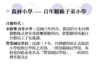 森林小學 ----- 百年糖廠子弟小學

日據時代：
車路墘 尋常小學：民國六年四月，創設於日本台灣
 製糖株式會社車路墘製糖所內，供製糖所所屬日
 台籍員工子女就讀。
豐榮國民學校：民國三十年，台灣總督府正式取消
 小學校與公學校之差別，一律改稱國民學校，本
 校也因此而更名為「豐榮國民學校」，一直到台
 灣光復為止
 