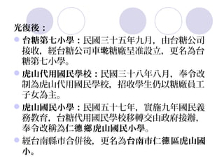 光復後：
台糖第七小學：民國三十五年九月，由台糖公司
 接收，經台糖公司車墘糖廠呈准設立，更名為台
 糖第七小學。
虎山代用國民學校：民國三十八年八月，奉令改
 制為虎山代用國民學校，招收學生仍以糖廠員工
 子女為主。
虎山國民小學：民國五十七年，實施九年國民義
 務教育，台糖代用國民學校移轉交由政府接辦，
 奉令改稱為仁德鄉 虎山國民小學。
經台南縣市合併後，更名為台南市仁德 區虎山國
 小。
 