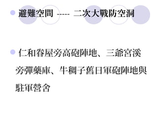 避難空間 ----- 二次大戰防空洞



仁和眷屋旁高砲陣地、三爺宮溪

旁彈藥庫、牛稠子舊日軍砲陣地與

駐軍營舍
 