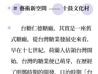 ＃ 藝術新空間 ------- 十鼓文化村


   台糖仁德糖廠，其實是一座舊

式糖廠，從台灣糖業發展史來看，

早在十七世紀，荷蘭人佔領台灣開

始，台灣的糖業便已萌芽，在歷經
 