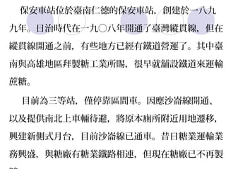 保安車站位於臺南仁德的保安車站，創建於一八九

    九年。日治時代在一九〇八年開通了臺灣縱貫線，但在

    縱貫線開通之前，有些地方已經有鐵道營運了。其中臺

    南與高雄地區拜製糖工業所賜，很早就舖設鐵道來運輸

    蔗糖。
·    目前為三等站，僅停靠區間車。因應沙崙線開通、

    以及提供南北上車輛待避，將原本廁所附近用地遷移，

    興建新側式月台，目前沙崙線已通車。昔日糖業運輸業

    務興盛，與糖廠有糖業鐵路相連，但現在糖廠已不再製
 