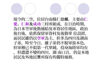 現今的二空，位居台南縣仁德鄉，主要由仁
愛、仁和及成功三村所組成，在日治時期，
為日本空軍後勤補給及軍眷居住地區，政治
復台後，依舊保留軍眷村及後勤單 位設置，
而居民雖仍以空軍為主，但多為四川及湖南
子弟，時至今日，雖子弟仍不脫軍旅本色，
但軍種已不似第一代單純，投身海陸軍均有
，但濃濃不變的四川、湖 南口音，仍是本地
居民及外地民眾所保有的獨特風格。
 
