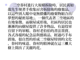  二空眷村進行大規模拆除時，居民黃如
 龍先生便著手收集房舍拆除後的廢棄品，
 以這些別人眼中毫無價值的廢棄物組合出｢
 夢想的秘密基地｣，一個代表著二空地區的
 在地象徵。而樹屋成形後，社區的居民也
 漸漸的向樹屋提供了許多物品，有退役軍
 官留下的軍帽、眷村老伯伯的書法墨寶、
 各式各樣的紀念品與藝術品，經過巧手布
 置後，很自然的形成二空樹屋特別的文化
 ，眷村的味道、眷村的精神就在這三棵大
 樹上開出了美麗的花。
 