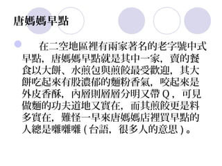 唐媽媽早點

 在二空地區裡有兩家著名的老字號中式
早點，唐媽媽早點就是其中一家，賣的餐
食以大餅、水煎包與煎餃最受歡迎，其大
餅吃起來有股濃郁的麵粉香氣，咬起來是
外皮香酥，內層則層層分明又帶 Q ，可見
做麵的功夫道地又實在，而其煎餃更是料
多實在，難怪一早來唐媽媽店裡買早點的
人總是囃囃囃 ( 台語，很多人的意思 ) 。
 