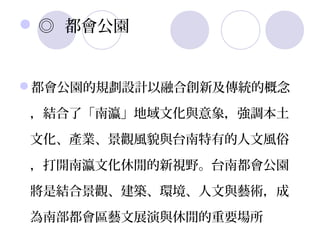  ◎ 都會公園


都會公園的規劃設計以融合創新及傳統的概念

，結合了「南瀛」地域文化與意象，強調本土

文化、產業、景觀風貌與台南特有的人文風俗

，打開南瀛文化休閒的新視野。台南都會公園

將是結合景觀、建築、環境、人文與藝術，成

為南部都會區藝文展演與休閒的重要場所
 