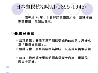 日本殖民統治時期 (1895~1945)

       清光緒 21 年，中日簽訂馬關條約後，清廷被迫
     割讓臺灣、澎湖給日本。


 臺灣民主國
     出現背景：臺灣官民不願接受條約的結果，只好成
      立「臺灣民主國」。
     領導人物：唐景崧被推為總統，丘逢甲為義軍統領
      。
     結束：最後鎮守臺南的劉永福棄守內渡，臺灣民主
      國完全瓦解。
 
 