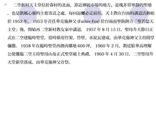    二空新村天主堂位於眷村的北面，靠近傳統市場的地方，是塊非常寧靜的聖地
，也是凱媽心靈的主要寄託之處，每回返鄉必定前往。天主教在台南的講道活動始
於 1952 年， 1953 年首任華克施神父 (Fathre Fox) 於台南南寧街創立「聖若瑟天
主堂」後，開始再二空新村教友家中講道， 1957 年 8 月 15 日，聖母升天節日正
式在二空建臨時聖堂，當時係用竹架、竹壁、水泥瓦建成，由華克施神父主持間堂
彌撒。 1958 年在臨時聖堂西測再購地 600 坪， 1960 年 2 月，教廷駐華高理耀
公使蒞臨二空主持聖母山及正式聖堂破土典禮， 1960 年 4 月 30 日，二空聖母升
天堂新堂落成，由華克施神父首祭。
 