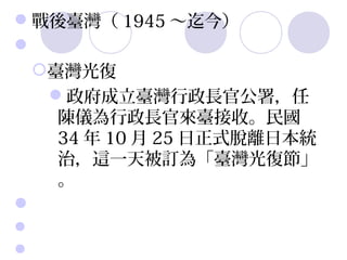 戰後臺灣（ 1945 ～迄今）
 
 臺灣光復
   政府成立臺灣行政長官公署，任
    陳儀為行政長官來臺接收。民國
    34 年 10 月 25 日正式脫離日本統
    治，這一天被訂為「臺灣光復節」
    。
 
 
 
 