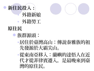 新住民投入：
   •  外籍新娘
   •  外籍勞工
 原住民
  族群源頭：
   •居住於臺灣高山：傳說泰雅族的祖
    先發源於大霸尖山。
   •從東南亞移入：蘭嶼的達悟人在近
    代才從菲律賓遷入，是最晚來到臺
    灣的原住民。
 