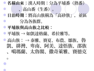 名稱由來：漢人時期：分為平埔番（熟番）  
          、高山番（生番）。
日治時期：將高山族稱為「高砂族」，並區 
           分為各族群。
平埔族與高山族之比較：
平埔族 → 如凱達格蘭、希拉雅等。
高山族： → 泰雅、賽夏、布農、鄒族、魯
 凱、排灣、卑南、阿美、達悟族、邵族
 、噶瑪蘭、太魯閣、撒奇萊雅、賽德克
 。
 
 