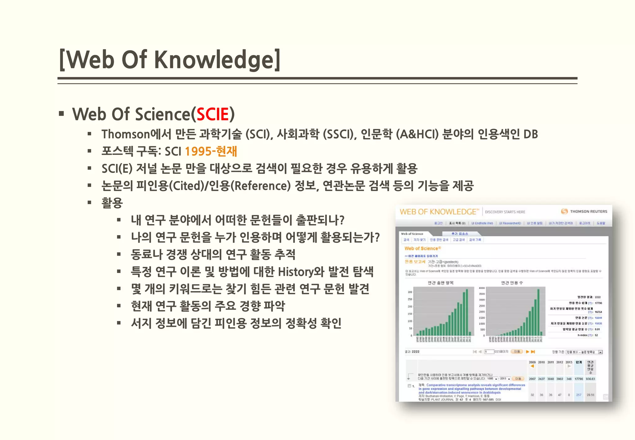 [Web Of Knowledge]

 Web Of Science(SCIE)
    Thomson에서 만든 과학기술 (SCI), 사회과학 (SSCI), 인문학 (A&HCI) 분야의 인용색인 DB
    포스텍 구독: SCI 1995-현재
    SCI(E) 저널 논문 만을 대상으로 검색이 필요한 경우 유용하게 활용
    논문의 피인용(Cited)/인용(Reference) 정보, 연관논문 검색 등의 기능을 제공
    활용
        내 연구 분야에서 어떠한 문헌들이 출판되나?
        나의 연구 문헌을 누가 인용하며 어떻게 활용되는가?
        동료나 경쟁 상대의 연구 활동 추적
        특정 연구 이론 및 방법에 대한 History와 발전 탐색
        몇 개의 키워드로는 찾기 힘든 관련 연구 문헌 발견
        현재 연구 활동의 주요 경향 파악
        서지 정보에 담긴 피인용 정보의 정확성 확인
 