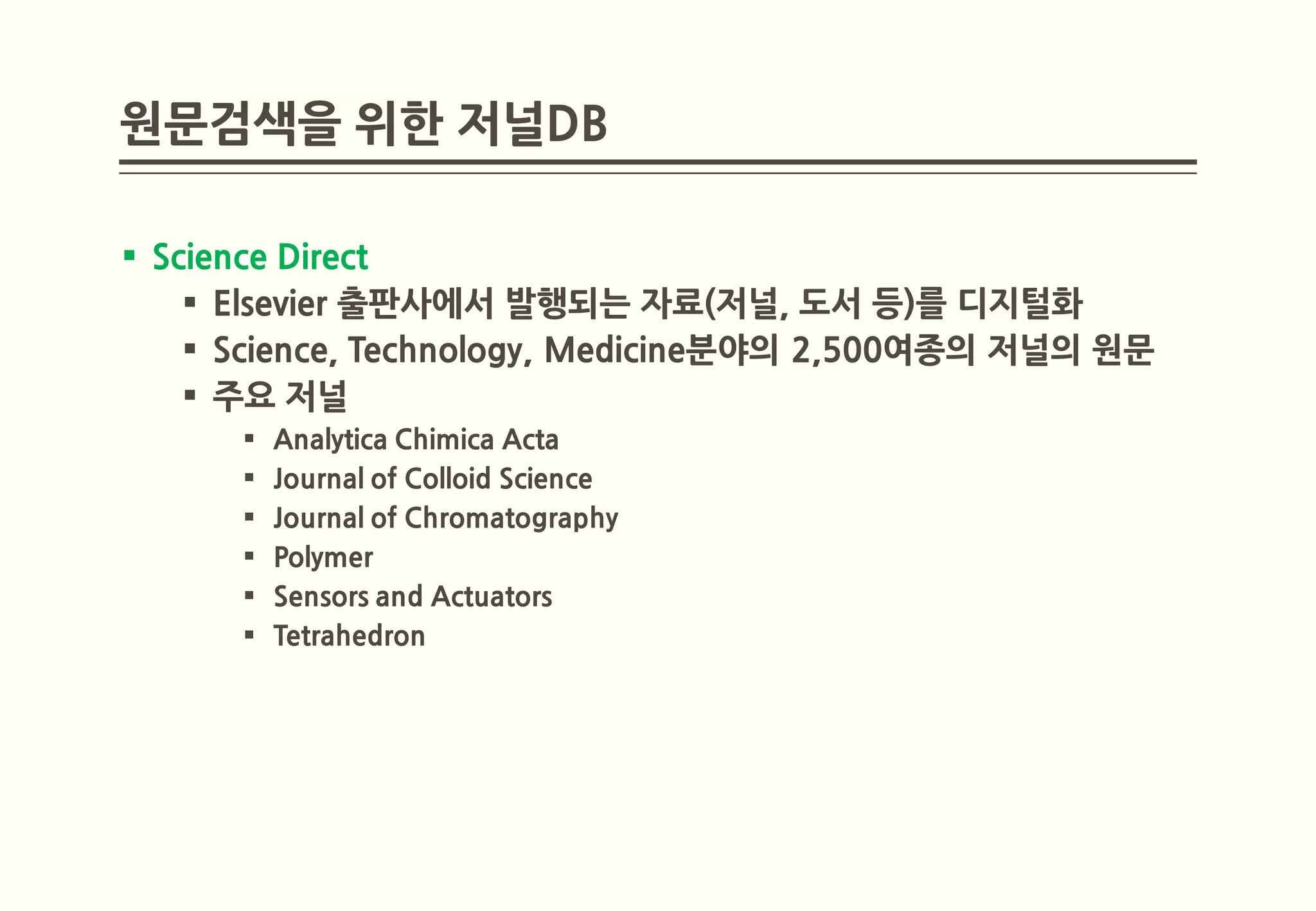 원문검색을 위한 저널DB

 Science Direct
     Elsevier 출판사에서 발행되는 자료(저널, 도서 등)를 디지털화
     Science, Technology, Medicine분야의 2,500여종의 저널의 원문
     주요 저널
         Analytica Chimica Acta
         Journal of Colloid Science
         Journal of Chromatography
         Polymer
         Sensors and Actuators
         Tetrahedron
 