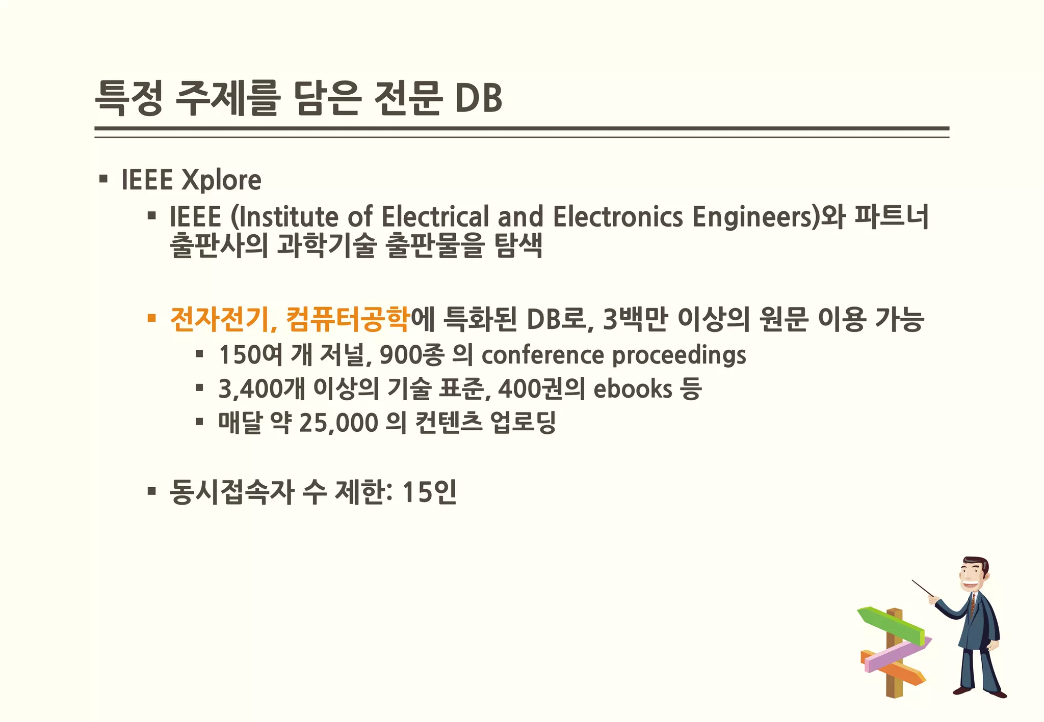 특정 주제를 담은 전문 DB

 IEEE Xplore
     IEEE (Institute of Electrical and Electronics Engineers)와 파트너
      출판사의 과학기술 출판물을 탐색

    전자전기, 컴퓨터공학에 특화된 DB로, 3백만 이상의 원문 이용 가능
        150여 개 저널, 900종 의 conference proceedings
        3,400개 이상의 기술 표준, 400권의 ebooks 등
        매달 약 25,000 의 컨텐츠 업로딩

    동시접속자 수 제한: 15인
 